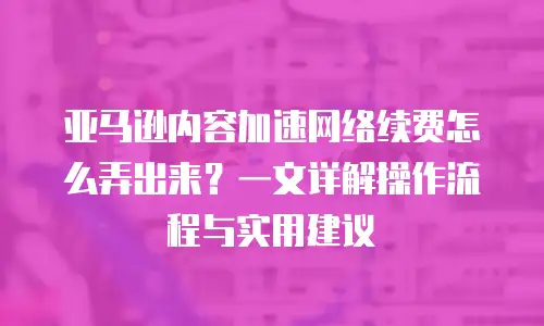亚马逊内容加速网络续费怎么弄出来？一文详解操作流程与实用建议
