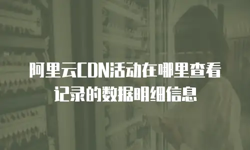阿里云CDN活动在哪里查看记录的数据明细信息