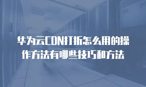 华为云CDN打折怎么用的操作方法有哪些技巧和方法