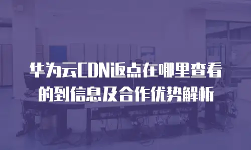 华为云CDN返点在哪里查看的到信息及合作优势解析