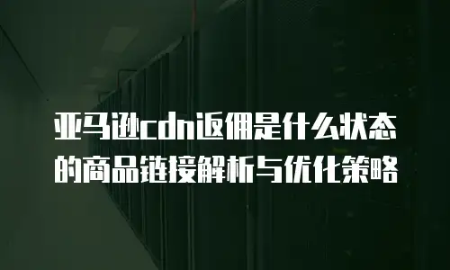 亚马逊cdn返佣是什么状态的商品链接解析与优化策略