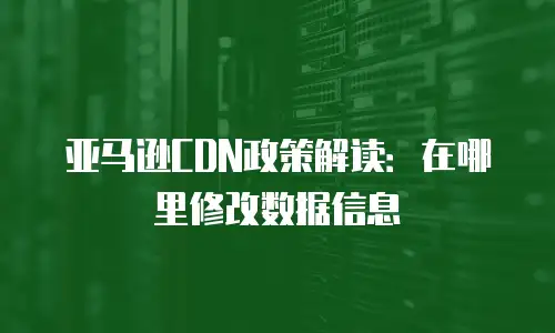 亚马逊CDN政策解读：在哪里修改数据信息