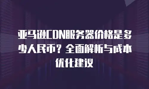 亚马逊CDN服务器价格是多少人民币？全面解析与成本优化建议