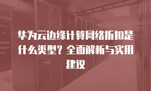 华为云边缘计算网络折扣是什么类型？全面解析与实用建议
