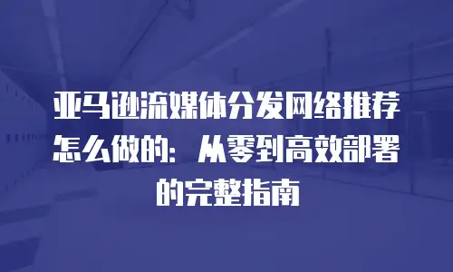 亚马逊流媒体分发网络推荐怎么做的：从零到高效部署的完整指南