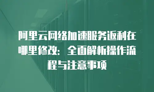 阿里云网络加速服务返利在哪里修改：全面解析操作流程与注意事项
