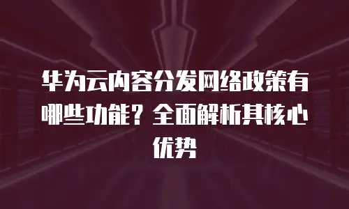 华为云内容分发网络政策有哪些功能？全面解析其核心优势