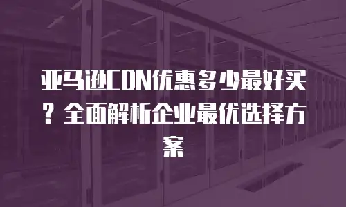 亚马逊CDN优惠多少最好买？全面解析企业最优选择方案