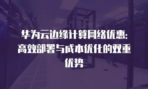华为云边缘计算网络优惠：高效部署与成本优化的双重优势