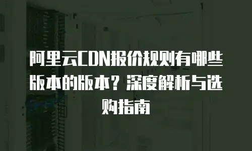 阿里云CDN报价规则有哪些版本的版本？深度解析与选购指南