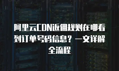 阿里云CDN返佣规则在哪看到订单号码信息？一文详解全流程