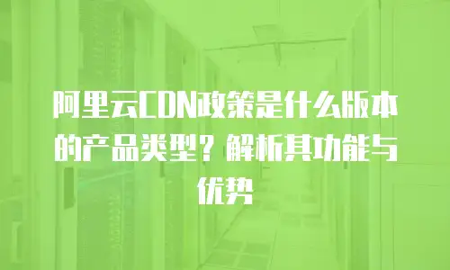 阿里云CDN政策是什么版本的产品类型？解析其功能与优势