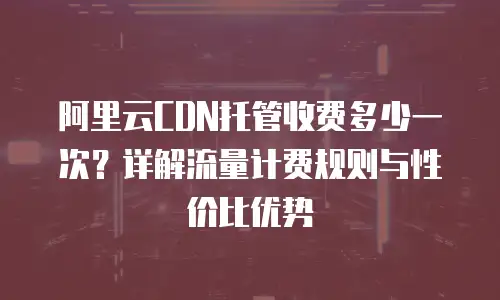 阿里云CDN托管收费多少一次？详解流量计费规则与性价比优势