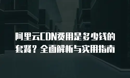 阿里云CDN费用是多少钱的套餐？全面解析与实用指南