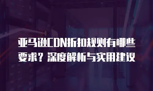 亚马逊CDN折扣规则有哪些要求？深度解析与实用建议