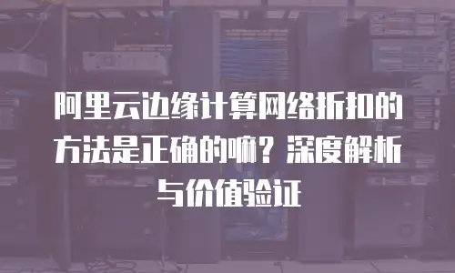 阿里云边缘计算网络折扣的方法是正确的嘛？深度解析与价值验证
