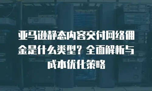 亚马逊静态内容交付网络佣金是什么类型？全面解析与成本优化策略