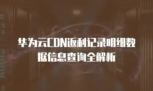 华为云CDN返利记录明细数据信息查询全解析