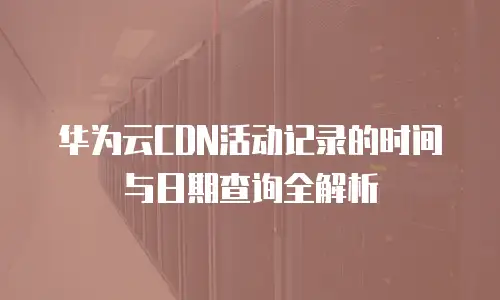 华为云CDN活动记录的时间与日期查询全解析