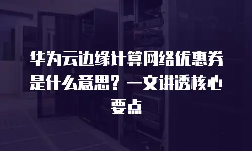 华为云边缘计算网络优惠券是什么意思？一文讲透核心要点