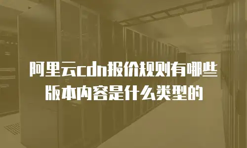 阿里云cdn报价规则有哪些版本内容是什么类型的