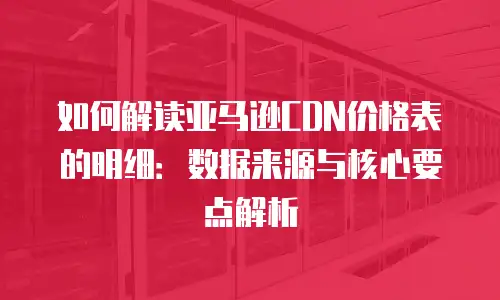 如何解读亚马逊CDN价格表的明细：数据来源与核心要点解析