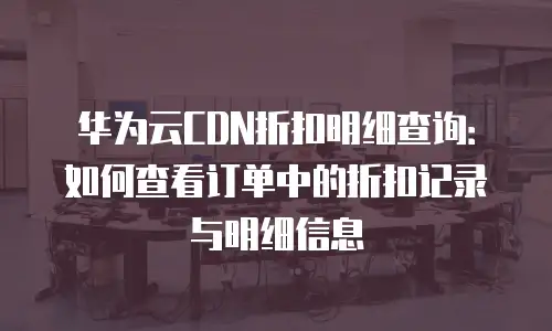 华为云CDN折扣明细查询：如何查看订单中的折扣记录与明细信息
