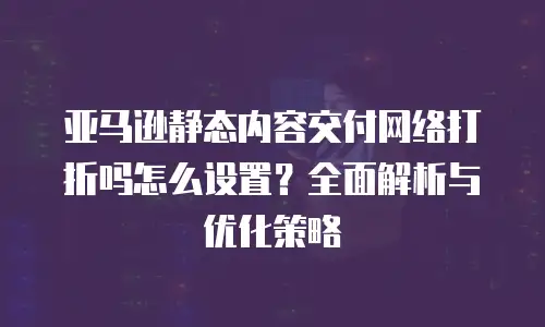 亚马逊静态内容交付网络打折吗怎么设置？全面解析与优化策略