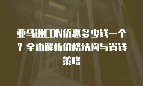 亚马逊CDN优惠多少钱一个？全面解析价格结构与省钱策略