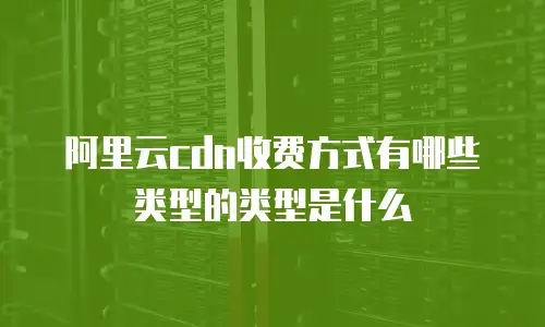 阿里云cdn收费方式有哪些类型的类型是什么