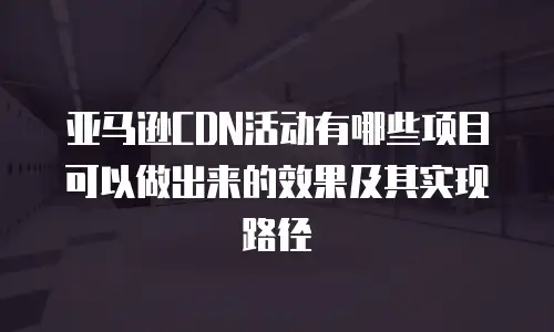 亚马逊CDN活动有哪些项目可以做出来的效果及其实现路径