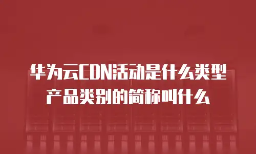 华为云CDN活动是什么类型产品类别的简称叫什么