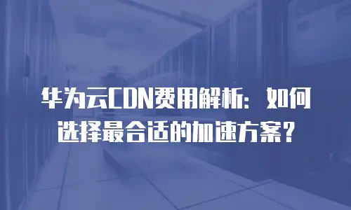 华为云CDN费用解析：如何选择最合适的加速方案？