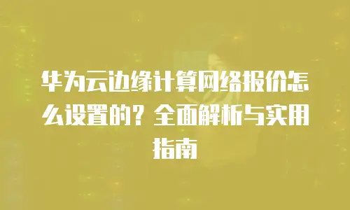 华为云边缘计算网络报价怎么设置的？全面解析与实用指南