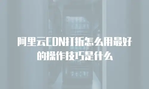 阿里云CDN打折怎么用最好的操作技巧是什么