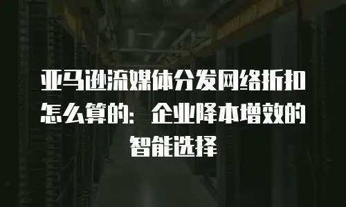 亚马逊流媒体分发网络折扣怎么算的：企业降本增效的智能选择