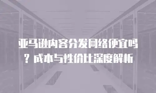 亚马逊内容分发网络便宜吗？成本与性价比深度解析