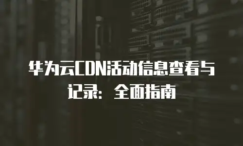 华为云CDN活动信息查看与记录：全面指南