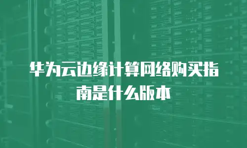 华为云边缘计算网络购买指南是什么版本