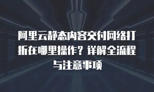 阿里云静态内容交付网络打折在哪里操作？详解全流程与注意事项