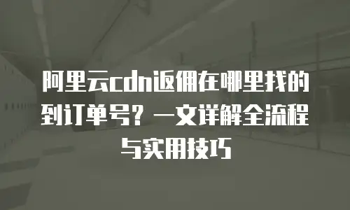 阿里云cdn返佣在哪里找的到订单号？一文详解全流程与实用技巧