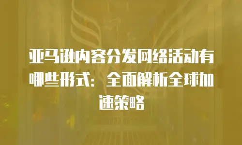 亚马逊内容分发网络活动有哪些形式：全面解析全球加速策略