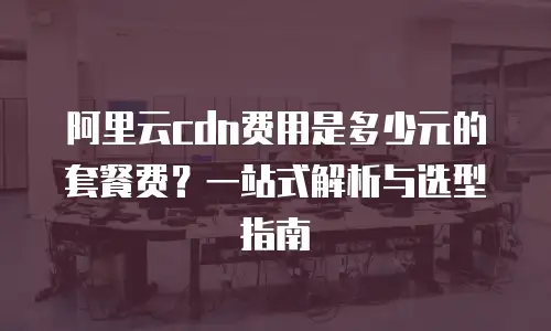 阿里云cdn费用是多少元的套餐费？一站式解析与选型指南