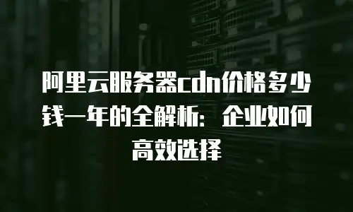 阿里云服务器cdn价格多少钱一年的全解析：企业如何高效选择