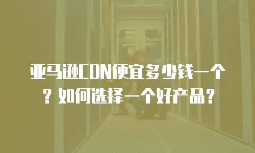 亚马逊CDN便宜多少钱一个？如何选择一个好产品？