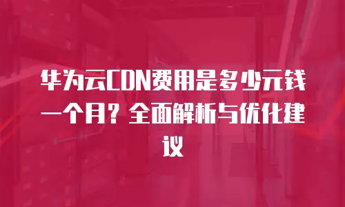 华为云CDN费用是多少元钱一个月？全面解析与优化建议