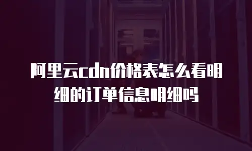 阿里云cdn价格表怎么看明细的订单信息明细吗