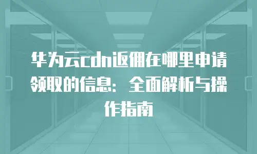 华为云cdn返佣在哪里申请领取的信息：全面解析与操作指南