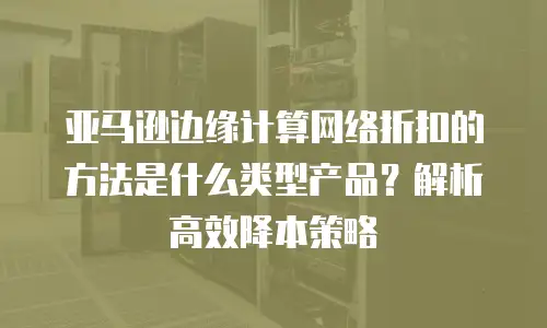 亚马逊边缘计算网络折扣的方法是什么类型产品？解析高效降本策略