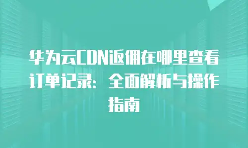 华为云CDN返佣在哪里查看订单记录：全面解析与操作指南